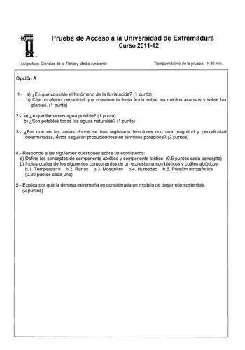 Prueba de Acceso a la Universidad de Extremadura Curso 201112 Asignatura Ciencias de la Tierra y Medio Ambiente Opción A Tiempo máximo de la prueba 1h 30 min 1 a En qué consiste el fenómeno de la lluvia ácida 1 punto b Cita un efecto perjudicial que ocasione la lluvia ácida sobre los medios acuosos y sobre las plantas 1 punto 2 a A qué llamamos agua potable 1 punto b Son potables todas las aguas naturales 1 punto 3 Por qué en las zonas donde se han registrado temblores con una magnitud y period…