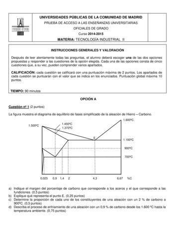 UNIVERSIDADES PÚBLICAS DE LA COMUNIDAD DE MADRID PRUEBA DE ACCESO A LAS ENSEÑANZAS UNIVERSITARIAS OFICIALES DE GRADO Curso 20142015 MATERIA TECNOLOGÍA INDUSTRIAL II INSTRUCCIONES GENERALES Y VALORACIÓN Después de leer atentamente todas las preguntas el alumno deberá escoger una de las dos opciones propuestas y responder a las cuestiones de la opción elegida Cada una de las opciones consta de cinco cuestiones que a su vez pueden comprender varios apartados CALIFICACIÓN cada cuestión se calificar…