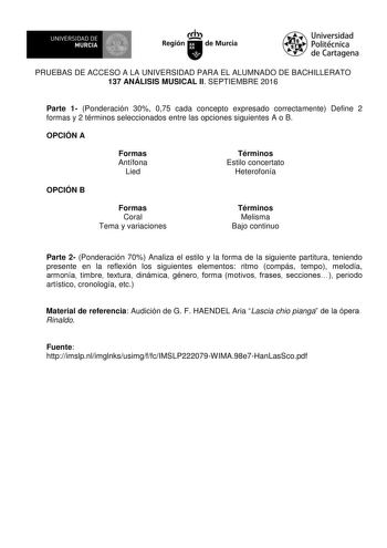 UN IVERS IDAD DE 1   MURCIA 1  Ih Región de Murcia Universidad Politécnica de Cartagena PRUEBAS DE ACCESO A LA UNIVERSIDAD PARA EL ALUMNADO DE BACHILLERATO 137 ANÁLISIS MUSICAL II SEPTIEMBRE 2016 Parte 1 Ponderación 30 075 cada concepto expresado correctamente Define 2 formas y 2 términos seleccionados entre las opciones siguientes A o B OPCIÓN A Formas Antífona Lied Términos Estilo concertato Heterofonía OPCIÓN B Formas Coral Tema y variaciones Términos Melisma Bajo continuo Parte 2 Ponderació…