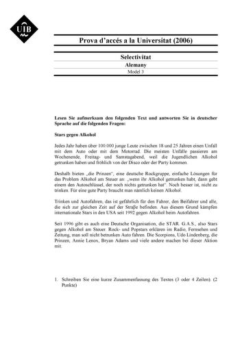 UIB N Prova daccés a la Universitat 2006 Selectivitat Alemany Model 3 Lesen Sie aufmerksam den folgenden Text und antworten Sie in deutscher Sprache auf die folgenden Fragen Stars gegen Alkohol Jedes Jahr haben ber 100000 junge Leute zwischen 18 und 25 Jahren einen Unfall mit dem Auto oder mit dem Motorrad Die meisten Unflle passieren am Wochenende Freitag und Samstagabend weil die Jugendlichen Alkohol getrunken haben und frhlich von der Disco oder der Party kommen Deshalb bieten die Prinzen ei…