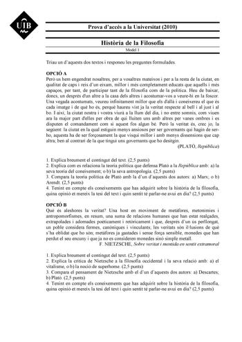 UIB N Prova daccés a la Universitat 2010 Histria de la Filosofia Model 1 Triau un daquests dos textos i responeu les preguntes formulades OPCIÓ A Per us hem engendrat nosaltres per a vosaltres mateixos i per a la resta de la ciutat en qualitat de caps i reis dun eixam millor i més completament educats que aquells i més capaos per tant de participar tant de la filosofia com de la política Heu de baixar doncs un després dun altre a la casa dels altres i acostumarvos a veurehi en la foscor Una veg…