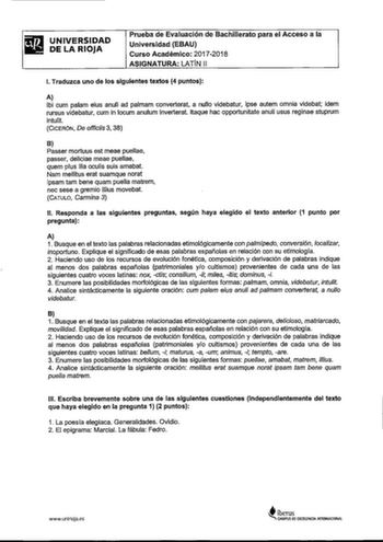 UNIVERSIDAD DE LA RIOJA Prueba de Evaluación de Bachillerato para el Acceso a la Universidad EBAU Curso Académico 20172018 ASIGNATURA LATÍN 11 l Traduzca uno de los siguientes textos 4 puntos A lbi cum palam eius anuli ad palmam converterat a nullo videbatur ipse autem omnia videbat idem rursus videbatur cum in locum anulum inverterat ltaque hac opportunitate anuli usus reginae stuprum intulit CICERÓN De officiis 3 38 B Passer mortuus est meae puellae passer deliciae meae puellae quem plus illa…