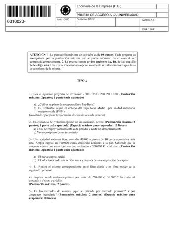 11 1111 1 111 11 1 1 11 11 11 0310020  Junio  2013 Economía de la Empresa FG 1 PRUEBA DE ACCESO A LA UNIVERSIDAD 1 Duración 90min MODELO 01 Hoja 1 de 2 ATENCIÓN 1 La puntuación máxima de la prueba es de 10 puntos Cada pregunta va acompañada por la puntuación máxima que se puede alcanzar en el caso de ser contestada correctamente 2 La prueba consta de dos opciones A B de las que sólo debe elegir una Una vez seleccionada la opción solamente se valorarán las respuestas a la cuestiones de la misma …