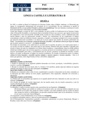 CiUG COMIS IÓN INTERUNIVERSITAR IA DE GALICIA PAU SETEMBRO 2013 Código 01 LINGUA CASTELÁ E LITERATURA II OPCIÓN A En 1992 se celebró en Brasil la Conferencia de Naciones Unidas sobre el Medio Ambiente y el Desarrollo que supuso la consagración internacional del paradigma de la sostenibilidad En esa conferencia se aprobó la Declaración de Río en cuyo primer Principio se afirma con rotundidad que los seres humanos constituyen el centro de las preocupaciones relacionadas con el desarrollo sostenib…