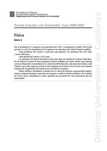 Districte Universitari de Catalunya DID Generalitat de Catalunya Consell lnteruniversitari de Catalunya  la Organització de Proves dAccés a la Universitat Proves d accés a la Universitat Curs 20062007 Física Srie 2 Feu el problema P1 i responeu a les qestions Q1 i Q2 A continuació escolliu UNA de les opcions A o B feu el problema P2 i responeu a les qestions Q3 i Q4 de lopció escollida Cada problema val 3 punts 1 punt per cada apartat Les qestions Q1 i Q2 valen 1 punt cadascuna Cada qestió de l…