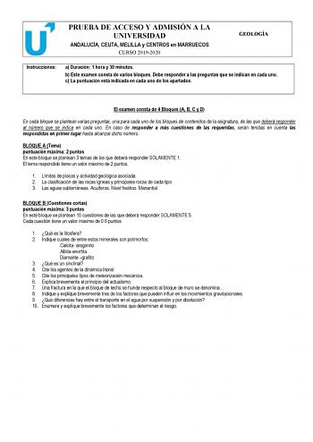 PRUEBA DE ACCESO Y ADMISIÓN A LA UNIVERSIDAD ANDALUCÍA CEUTA MELILLA y CENTROS en MARRUECOS CURSO 20192020 GEOLOGÍA Instrucciones a Duración 1 hora y 30 minutos b Este examen consta de varios bloques Debe responder a las preguntas que se indican en cada uno c La puntuación está indicada en cada uno de los apartados El examen consta de 4 Bloques A B C y D En cada bloque se plantean varias preguntas una para cada uno de los bloques de contenidos de la asignatura de las que deberá responder al núm…