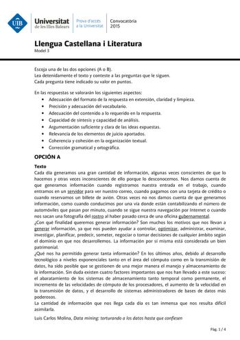 Universitat Prava daccés Convocatria de les Illes Balears a la Universitat 2015 Llengua Castellana i Literatura Model 3 Escoja una de las dos opciones A o B Lea detenidamente el texto y conteste a las preguntas que le siguen Cada pregunta tiene indicado su valor en puntos En las respuestas se valorarán los siguientes aspectos  Adecuación del formato de la respuesta en extensión claridad y limpieza  Precisión y adecuación del vocabulario  Adecuación del contenido a lo requerido en la respuesta  …