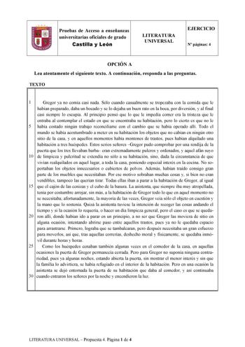 Pruebas de Acceso a enseñanzas universitarias oficiales de grado Castilla y León LITERATURA UNIVERSAL EJERCICIO N páginas 4 OPCIÓN A Lea atentamente el siguiente texto A continuación responda a las preguntas TEXTO 1l 1 Gregor ya no comía casi nada Sólo cuando casualmente se tropezaba con la comida que le habían preparado daba un bocado y se lo dejaba un buen rato en la boca por diversión y al final casi siempre lo escupía Al principio pensó que lo que le impedía comer era la tristeza que le ent…