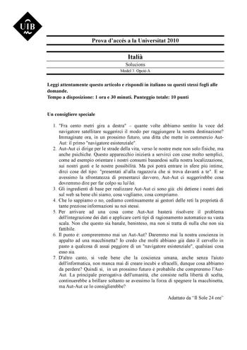 UIB M Prova daccés a la Universitat 2010 Itali Solucions Model 3 Opció A Leggi attentamente questo articolo e rispondi in italiano su questi stessi fogli alle domande Tempo a disposizione 1 ora e 30 minuti Punteggio totale 10 punti Un consigliere speciale 1 Fra cento metri gira a destra  quante volte abbiamo sentito la voce del navigatore satellitare suggerirci il modo per raggiungere la nostra destinazione Immaginate ora in un prossimo futuro una ditta che mette in commercio AutAut il primo na…