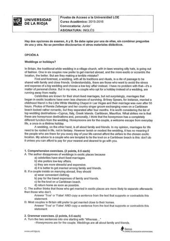 iil UNIVERSIDAD  DE LA RIOJA Prueba de Acceso a la Universidad LOE Curso Académico 20152016 Convocatoria Junio  ASIGNATURA INGLÉS Hay dos opciones de examen A y B Se debe optar por una de ellas sin combinar preguntas de una y otra No se permiten diccionarios ni otros materiales didácticos OPCIÓN A Weddings or holldays In Brilain the traditional white wedding in a village church with inlaws wearing silly hats is going out of fashíon One in six couples now prefer to get married abroad and the mor…