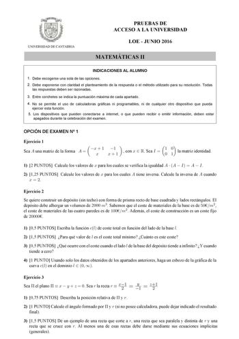 UNIVERSIDAD DE CANTABRIA PRUEBAS DE ACCESO A LA UNIVERSIDAD LOE  JUNIO 2016 MATEMÁTICAS II INDICACIONES AL ALUMNO 1 Debe escogerse una sola de las opciones 2 Debe exponerse con claridad el planteamiento de la respuesta o el método utilizado para su resolución Todas las respuestas deben ser razonadas 3 Entre corchetes se indica la puntuación máxima de cada apartado 4 No se permite el uso de calculadoras gráficas ni programables ni de cualquier otro dispositivo que pueda ejercer esta función 5 Lo…