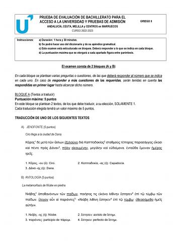 PRUEBA DE EVALUACIÓN DE BACHILLERATO PARA EL ACCESO A LA UNIVERSIDAD Y PRUEBAS DE ADMISIÓN ANDALUCÍA CEUTA MELILLA y CENTROS en MARRUECOS CURSO 20222023 GRIEGO II Instrucciones a Duración 1 hora y 30 minutos b Se podrá hacer uso del diccionario y de su apéndice gramatical c Este examen está estructurado en bloques Deberá responder a lo que se indica en cada bloque d La puntuación máxima que se otorgará a cada apartado figura entre paréntesis El examen consta de 2 bloques A y B En cada bloque se…