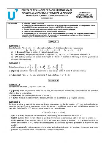 PRUEBA DE EVALUACIÓN DE BACHILLERATO PARA EL ACCESO A LA UNIVERSIDAD Y PRUEBAS DE ADMISIÓN ANDALUCÍA CEUTA MELILLA y CENTROS en MARRUECOS CURSO 20222023 MATEMATICAS APLICADAS A LAS CIENCIAS SOCIALES II Instrucciones a Duración 1 hora y 30 minutos b Elija cuatro de los ocho ejercicios propuestos de al menos tres bloques distintos Se corregirán los cuatro primeros ejercicios que aparezcan en el examen y que cumplan el requisito anterior c En cada ejercicio parte o apartado se indica la puntuación…