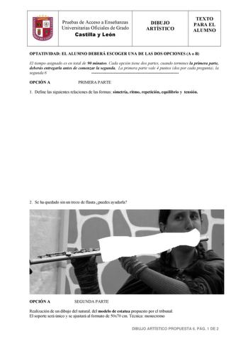 Pruebas de Acceso a Enseñanzas Universitarias Oficiales de Grado Castilla y León DIBUJO ARTÍSTICO TEXTO PARA EL ALUMNO OPTATIVIDAD EL ALUMNO DEBERÁ ESCOGER UNA DE LAS DOS OPCIONES A o B El tiempo asignado es en total de 90 minutos Cada opción tiene dos partes cuando termines la primera parte deberás entregarla antes de comenzar la segunda La primera parte vale 4 puntos dos por cada pregunta la segunda 6  OPCIÓN A PRIMERA PARTE 1 Define las siguientes relaciones de las formas simetría ritmo repe…