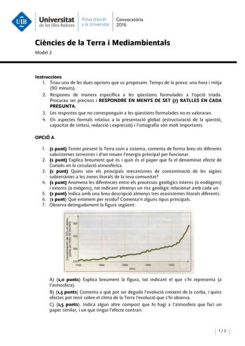 Universitat Prava daccés Convocatoria de les Illes Balears a la Universitat 2016 Ciencies de la Terra i Mediambientals Model 2 lnstruccions l Triau una de les dues opcions que us proposam Temps de la prova una hora i mitja 90 minuts 2 Responeu de manera específica a les qestions formulades a lopció triada Procurau ser precisos i RESPONDRE EN MENYS DE SET 7 RATLLES EN CADA PREGUNTA 3 Les respostes que no corresponguin a les qestions formulades no es valoraran 4 Els aspectes formals relatius a la…