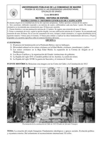 UNIVERSIDADES PÚBLICAS DE LA COMUNIDAD DE MADRID PRUEBA DE ACCESO A LAS ENSEÑANZAS UNIVERSITARIAS OFICIALES DE GRADO Curso 20122013 MATERIA HISTORIA DE ESPAÑA INSTRUCCIONES Y CRITERIOS GENERALES DE CALIFICACIÓN El alumno elegirá en su totalidad una de las dos opciones propuestas Ambas opciones constan de tres partes 1 Seis cuestiones debiendo responder a un máximo de cuatro calificándose cada una hasta 1 punto De manera orientativa se recomienda una extensión de unas 10 líneas por cuestión 2 Fu…