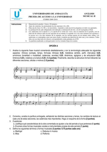 u Universidades Públicas de Andalucía UNIVERSIDADES DE ANDALUCÍA PRUEBA DE ACCESO A LA UNIVERSIDAD CURSO 20092010 ANÁLISIS MUSICAL II Instrucciones a Duración de la prueba 1 hora y 30 minutos b Antes de contestar lea atentamente las dos opciones A y B c Elija una de éstas A ó B y sin mezclarlas responda a cada una de las preguntas en todos sus apartados d La puntuación de cada subapartado está indicada a continuación de éste y la de la pregunta al final e Las audiciones de la opción A y la opci…