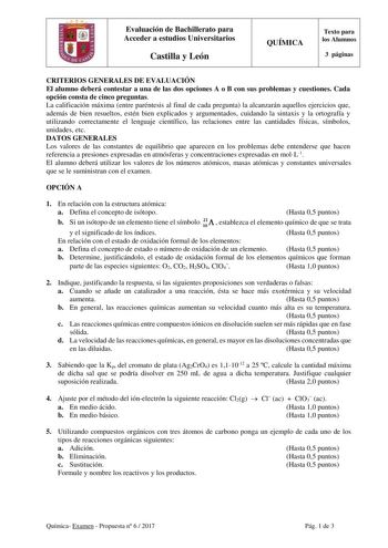 Evaluación de Bachillerato para Acceder a estudios Universitarios Castilla y León QUÍMICA Texto para los Alumnos 3 páginas CRITERIOS GENERALES DE EVALUACIÓN El alumno deberá contestar a una de las dos opciones A o B con sus problemas y cuestiones Cada opción consta de cinco preguntas La calificación máxima entre paréntesis al final de cada pregunta la alcanzarán aquellos ejercicios que además de bien resueltos estén bien explicados y argumentados cuidando la sintaxis y la ortografía y utilizand…