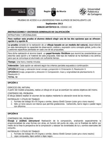 A  UNIVERSIDAD DE MURCIA  I I Región de Murcia Universidad Politécnica de Cartagena PRUEBAS DE ACCESO A LA UNIVERSIDAD PARA ALUMNOS DE BACHILLERATO LOE Septiembre 2013 DIBUJO ARTÍSTICO II CÓDIGO 143 INSTRUCCIONES Y CRITERIOS GENERALES DE CALIFICACIÓN ESTRUCTURA Y OPCIONALIDAD Para realizar esta prueba el alumno deberá elegir una de las dos opciones que se ofrecen opción A y opción B La prueba consiste en la realización de un dibujo basado en un modelo del natural desarrollando en esta demostrac…