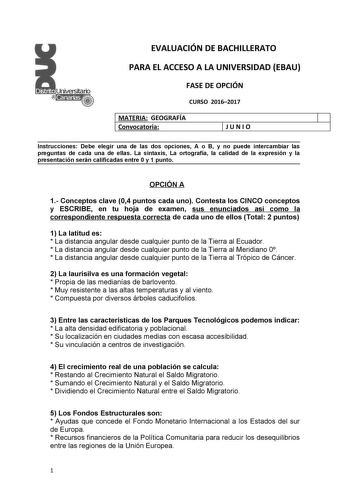 EVALUACIÓN DE BACHILLERATO PARA EL ACCESO A LA UNIVERSIDAD EBAU FASE DE OPCIÓN CURSO 20162017 MATERIA GEOGRAFÍA 1 Convocatoria 1JUNIO Instrucciones Debe elegir una de las dos opciones A o B y no puede intercambiar las preguntas de cada una de ellas La sintaxis La ortografía la calidad de la expresión y la presentación serán calificadas entre 0 y 1 punto OPCIÓN A 1 Conceptos clave 04 puntos cada uno Contesta los CINCO conceptos y ESCRIBE en tu hoja de examen sus enunciados así como la correspond…