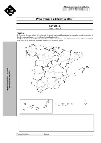 UIB Nt 43535892 Aferrau una etiqueta identificativa amb codi de barres Prova daccés a la Universitat 2013 Geografia Model 2 Opció A OPCIÓ A 1 Distingiu al mapa adjunt la localització de tres rees especialitzades en lexplotació ramadera extensiva i dues rees especialitzades en lexplotació ramadera intensiva Identificau els elements que es demanen assenyalaulos al mapa acolorintlos o amb símbols convencionals i amb el nom localitzat sobre lindret Afegiu la llegenda i alguna nota explicativa breu …