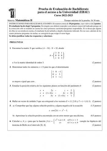 Prueba de Evaluación de Bachillerato para el acceso a la Universidad EBAU Curso 20222023 Materia Matemáticas II Tiempo máximo de la prueba 1h 30 min INSTRUCCIONES PARA REALIZAR EL EXAMEN El examen consta de 10 preguntas cuyo valor es de 2 puntos El estudiante ha de elegir 5 preguntas En ningún caso deberá responder a un número mayor del indicado porque en la corrección sólo se tendrán en cuenta las cinco primeras cuestionespreguntas respondidas Si se desea que alguna de ellas no sea tenida en c…