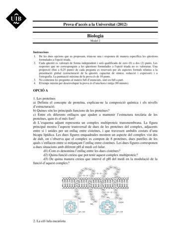 UIB M Prova daccés a la Universitat 2012 Biologia Model 2 Instruccions 1 De les dues opcions que us proposam triaune una i responeu de manera específica les qestions formulades a lopció triada 2 Cada qestió es valorar de forma independent i ser qualificada de zero 0 a dos 2 punts Les respostes que no corresponguin a les qestions formulades a lopció triada no es valoraran Una proporció fins a 025 punts de cada pregunta es reservar per als aspectes formals relatius a la presentació global estruct…