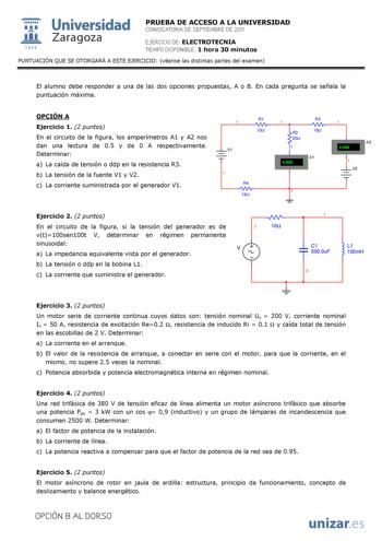  Universidad 111 Zaragoza 1542 PRUEBA DE ACCESO A LA UNIVERSIDAD CONVOCATORIA DE SEPTIEMBRE DE 2011 EJERCICIO DE ELECTROTECNIA TIEMPO DISPONIBLE 1 hora 30 minutos PUNTUACIÓN QUE SE OTORGARÁ A ESTE EJERCICIO véanse las distintas partes del examen El alumno debe responder a una de las dos opciones propuestas A o B En cada pregunta se señala la puntuación máxima OPCIÓN A Ejercicio 1 2 puntos En el circuito de la figura los amperímetros A1 y A2 nos dan una lectura de 05 y de 0 A respectivamente Det…