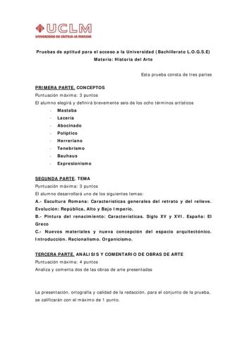 UnlVIIIIIDAD DI CAITIIUI IIIAl1ltll Pruebas de aptitud para el acceso a la Universidad Bachillerato LOGSE Materia Historia del Arte Esta prueba consta de tres partes PRIMERA PARTE CONCEPTOS Puntuación máxima 3 puntos El alumno elegirá y definirá brevemente seis de los ocho términos artísticos  Mastaba  Lacería  Abocinado  Políptico  Herreriano  Tenebrismo  Bauhaus  Expresionismo SEGUNDA PARTE TEMA Puntuación máxima 3 puntos El alumno desarrollará uno de los siguientes temas A Escultura Romana C…