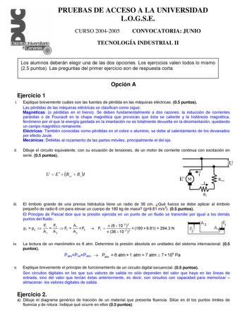 PRUEBAS DE ACCESO A LA UNIVERSIDAD LOGSE CURSO 20042005 CONVOCATORIA JUNIO TECNOLOGÍA INDUSTRIAL II Los alumnos deberán elegir una de las dos opciones Los ejercicios valen todos lo mismo 25 puntos Las preguntas del primer ejercicio son de respuesta corta Opción A Ejercicio 1 i Explique brevemente cuáles son las fuentes de pérdida en las máquinas eléctricas 05 puntos Las pérdidas de las máquinas eléctricas se clasifican como sigue Magnéticas o pérdidas en el hierro Se deben fundamentalmente a do…