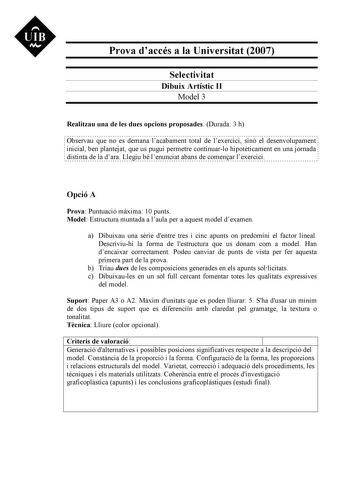 UIB M Prova daccés a la Universitat 2007 Selectivitat Dibuix Artístic II Model 3 Realitzau una de les dues opcions proposades Durada 3 h Observau que no es demana lacabament total de lexercici sinó el desenvolupament inicial ben plantejat que us pugui permetre continuarlo hipotticament en una jornada distinta de la dara Llegiu bé lenunciat abans de comenar lexercici Opció A Prova Puntuació mxima 10 punts Model Estructura muntada a laula per a aquest model dexamen a Dibuixau una srie dentre tres…