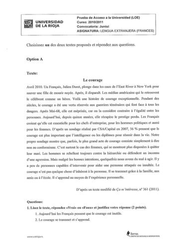 UNIVERSIDAD DE LA RIOJA Prueba de Acceso a la Universidad LOE Curso 20102011 Convocatoria Junio ASIGNATURA LENGUA EXTRANJERA FRANGES Choisissez un des deux textes proposés et répondez aux questions Option A Texte Le courage Avril 2010 Un Fransais Julien Duret plonge dans les eaux de lEast Rivera New York pour sauver une fille de mourir noyée Apres il disparait Les médias américains qui le retrouvent le célebrent comme un héros Voila une histoire de courage exceptionnelle Pendant des siecles le …