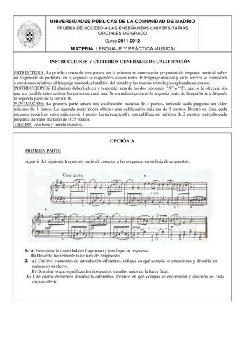 UNIVERSIDADES PÚBLICAS DE LA COMUNIDAD DE MADRID PRUEBA DE ACCESO A LAS ENSEÑANZAS UNIVERSITARIAS OFICIALES DE GRADO Curso 20112012 MATERIA LENGUAJE Y PRÁCTICA MUSICAL INSTRUCCIONES Y CRITERIOS GENERALES DE CALIFICACIÓN ESTRUCTURA La prueba consta de tres partes en la primera se contestarán preguntas de lenguaje musical sobre un fragmento de partitura en la segunda se responderá a cuestiones de lenguaje musical y en la tercera se contestará a cuestiones relativas al lenguaje musical al análisis…