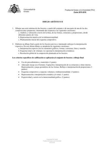 Universidad de Oviedo Pruebas de Acceso a la Universidad PAU Curso 20152016 DIBUJO ARTÍSTICO II 1 Dibujar una serie mínima de dos bocetos a partir del conjunto o de una parte de una de las dos composiciones propuestas intentando dar respuesta a las siguientes cuestiones a Análisis y valoración a través de la línea de las formas estructura y proporciones desde diferentes puntos de vista b Representación intuitiva de la tridimensionalidad c Planteamiento inicial del esquema compositivo 2 Elaborar…