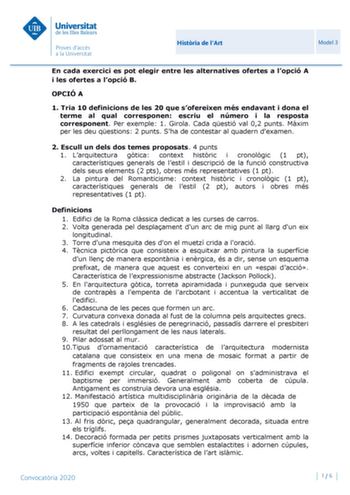 Histria de lArt Model 3 En cada exercici es pot elegir entre les alternatives ofertes a lopció A i les ofertes a lopció B OPCIÓ A 1 Tria 10 definicions de les 20 que sofereixen més endavant i dona el terme al qual corresponen escriu el número i la resposta corresponent Per exemple 1 Girola Cada qestió val 02 punts Mxim per les deu qestions 2 punts Sha de contestar al quadern dexamen 2 Escull un dels dos temes proposats 4 punts 1 Larquitectura gtica context histric i cronolgic 1 pt característiq…