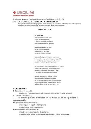 Pruebas de Acceso a Estudios Universitarios Bachillerato LOGSE MATERIA LENGUA CASTELLANA Y LITERATURA Esta prueba consta de cuatro preguntas En la tercera y en la cuarta se debe elegir una de las opciones Indique con claridad su elección Se puede alterar el orden de las preguntas PROPUESTA A LA AURORA La aurora de Nueva York tiene cuatro columnas de cieno y un huracán de negras palomas que chapotean las aguas podridas La aurora de Nueva York gime por las inmensas escaleras buscando entre las ar…