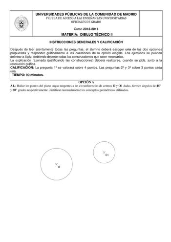 UNIVERSIDADES PÚBLICAS DE LA COMUNIDAD DE MADRID PRUEBA DE ACCESO A LAS ENSEÑANZAS UNIVERSITARIAS OFICIALES DE GRADO Curso 20132014 MATERIA DIBUJO TÉCNICO II INSTRUCCIONES GENERALES Y CALIFICACIÓN Después de leer atentamente todas las preguntas el alumno deberá escoger una de las dos opciones propuestas y responder gráficamente a las cuestiones de la opción elegida Los ejercicios se pueden delinear a lápiz debiendo dejarse todas las construcciones que sean necesarias La explicación razonada jus…