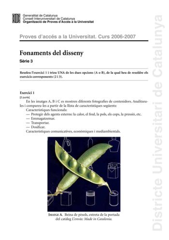 Districte Universitari de Catalunya Generalitat de Catailunya Consell lnterunirversitari de Catalunya 1 Organtzació de Proves dAccés a la Universitat Proves d accés a la Universitat Curs 20062007 Fonaments del disseny Srie 3 Resoleu lexercici 1 i trieu UNA de les dues opcions A o B de la qual heu de resoldre els exercicis corresponents 2 i 3 Exercici 1 2 punts En les imatges A B i C es mostren diferents fotografies de contenidors Analitzeules i compareules a partir de la llista de característiq…