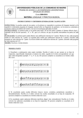 UNIVERSIDADES PÚBLICAS DE LA COMUNIDAD DE MADRID PRUEBA DE ACCESO A LAS ENSEÑANZAS UNIVERSITARIAS OFICIALES DE GRADO Curso 20092010 MATERIA LENGUAJE Y PRÁCTICA MUSICAL INSTRUCCIONES Y CRITERIOS GENERALES DE CALIFICACIÓN ESTRUCTURA La prueba consta de tres partes en la primera se responderá a cuestiones de lenguaje musical en la segunda se contestarán preguntas de lenguaje musical sobre un fragmento de partitura y en la tercera se contestará a cuestiones relativas al análisis del sonido y las nu…