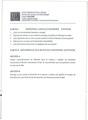 UNIVERSIDAD DE LA RIOJA Prueba de Acceso a la Universidad Curso 20052006 Convocatoria Junio  ASIGNATURA ECONOMíA Y ORGANIZACIÓN DE EMPRESAS PARTE I RESPONDA A ESTAS CUESTIONES 5 PUNTOS 1 Qué es el arrendamiento financiero o leasing 2 Exponga brevemente en que consiste la estrategia competitiva de liderazgo en costes 3 Qué significado tiene y como se puede calcular el Fondo de Maniobra de una empresa 4 Diferencie los conceptos de Productividad y Rentabilidad 5 Qué información proporciona el orga…