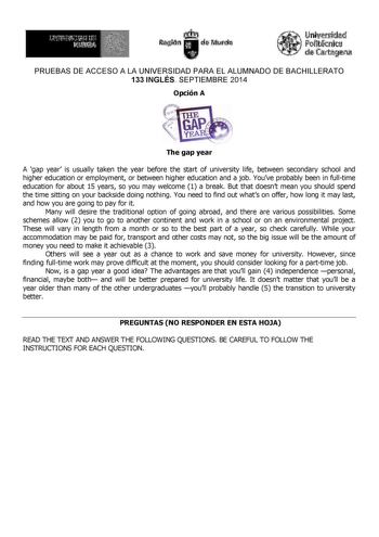 UniVliidad ftijllnlt  d talffi PRUEBAS DE ACCESO A LA UNIVERSIDAD PARA EL ALUMNADO DE BACHILLERATO 133 INGLÉS SEPTIEMBRE 2014 Opción A The gap year A gap year is usually taken the year before the start of university life between secondary school and higher education or employment or between higher education and a job Youve probably been in fulltime education for about 15 years so you may welcome 1 a break But that doesnt mean you should spend the time sitting on your backside doing nothing You …