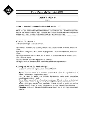 UIB M Prova daccés a la Universitat 2009 Dibuix Artístic II Model 2 Realitzau una de les dues opcions proposades Durada 3 h Observau que no es demana lacabament total de lexercici sinó el desenvolupament inicial ben plantejat que us pugui permetre continuarlo hipotticament en una jornada distinta de la dara Llegiu bé lenunciat abans de comenar lexercici Criteris de valoració Vlids i comuns per a les dues opcions a Generació dalternatives buscant generar vistes des de diferents posicions del mod…