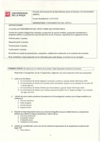 UNIVERSIDAD DE LA RIOJA Prueba de Evaluación de Bachillerato para el Acceso a la Universidad EBAU Curso Académico 20192020 INSTRUCCIONES ASIGNATURA FUNDAMENTOS DEL ARTE 11 La prueba de FUNDAMENTOS DEL ARTE II TIENE UNA OPCIÓN ÚNICA Consta de 4 partes obligatorias referidas a preguntas de opción múltiple preguntas semiabiertas y pregunta abierta La puntuación total del ejercicio es de 10 puntos repartidos de la siguiente forma Primera parte 3 puntos Segunda parte 2 puntos Tercera parte 2 puntos …