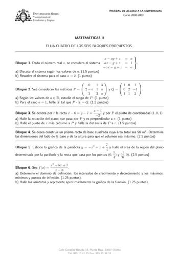 U IVERSIDAD DE VlEDO Vicerrectorado de Estudiantes y Empleo PRUEBAS DE ACCESO A LA UNIVERSIDAD Curso 20082009 MATEMATICAS II ELIJA CUATRO DE LOS SEIS BLOQUES PROPUESTOS  x  ay  z  a  Bloque 1 Dado el numero real a se considera el sistema ax  y  z ax  y  z   1 a  a Discuta el sistema segun los valores de a 15 puntos b Resuelva el sistema para el caso a  2 1 punto   0 13   10 1 Bloque 2 Sea consideran las matrices P   2  a 1 a  y Q   0 2 1  3 3a 11 2 a Segun los valores de a  R estudie el rango d…