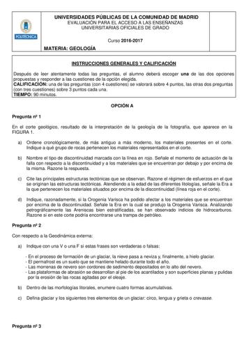 UNIVERSIDADES PÚBLICAS DE LA COMUNIDAD DE MADRID EVALUACIÓN PARA EL ACCESO A LAS ENSEÑANZAS UNIVERSITARIAS OFICIALES DE GRADO MATERIA GEOLOGÍA Curso 20162017 INSTRUCCIONES GENERALES Y CALIFICACIÓN Después de leer atentamente todas las preguntas el alumno deberá escoger una de las dos opciones propuestas y responder a las cuestiones de la opción elegida CALIFICACIÓN una de las preguntas con 4 cuestiones se valorará sobre 4 puntos las otras dos preguntas con tres cuestiones sobre 3 puntos cada un…