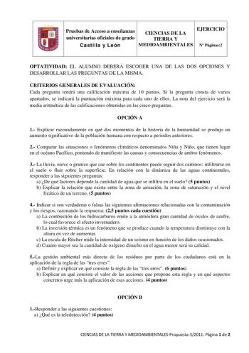 Pruebas de Acceso a enseñanzas universitarias oficiales de grado CIENCIAS DE LA TIERRA Y EJERCICIO Castilla y León MEDIOAMBIENTALES N Páginas2 OPTATIVIDAD EL ALUMNO DEBERÁ ESCOGER UNA DE LAS DOS OPCIONES Y DESARROLLAR LAS PREGUNTAS DE LA MISMA CRITERIOS GENERALES DE EVALUACIÓN Cada pregunta tendrá una calificación máxima de 10 puntos Si la pregunta consta de varios apartados se indicará la puntuación máxima para cada uno de ellos La nota del ejercicio será la media aritmética de las calificacio…