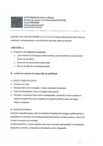 UNIVERSIDAD DE LA RIOJA Prueba de Acceso a la Universidad LOGSE Curso 20072008 Convocatoria Juniof ASIGNATURA IMAGEN ELEGIR UNA OPCIÓN ENTRE LA A Y LA B El alumno deberá desarrollar todas las cuestiones correspondientes a una de las dos opciones según su elección OPCIÓN A A Contesta a las siguientes preguntas 1 Qué elementos del lenguaje audiovisual hay que desarrollar en la descripción técnica de un plano 2 Estructura de una narrativa audiovisual 3 Pon un ejemplo de un montaje paralelo B Análi…