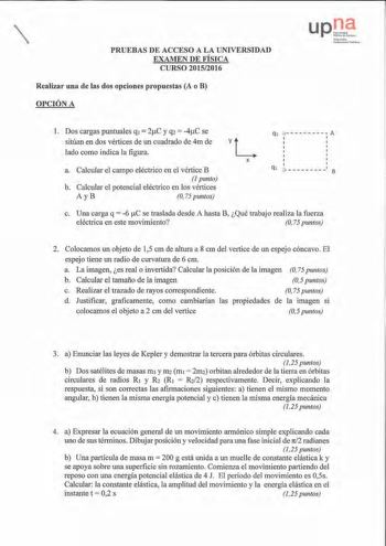 PRUEBAS DE ACCESO A LA UNIVERSIDAD EXAMEN DE FÍSICA CURSO 20152016 Realizar una de las dos opciones propuestas A o B OPCIÓN A lfa rrílkO llt1ILn si ldl11 Publlkoa l Dos cargas puntuales q1  2C y q2  4C se sitúan en dos vértices de un cuadrado de 4m de lado como indica la figura a Calcular el campo eléctrico en el vértice B  punto b Calcular el potencial eléctrico en los vértices A yB O75 puntos qi           A 1 1 1 X 1 q   8 c Una carga q  6 C se traslada desde A hasta B Qué trabajo realiza la …