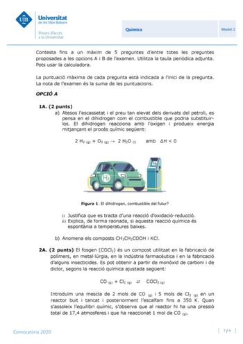 Química Model 2 Contesta fins a un mxim de 5 preguntes dentre totes les preguntes proposades a les opcions A i B de lexamen Utilitza la taula peridica adjunta Pots usar la calculadora La puntuació mxima de cada pregunta est indicada a linici de la pregunta La nota de lexamen és la suma de les puntuacions OPCIÓ A 1A 2 punts a Atesos lescassetat i el preu tan elevat dels derivats del petroli es pensa en el dihidrogen com el combustible que podria substituirlos El dihidrogen reacciona amb loxigen …