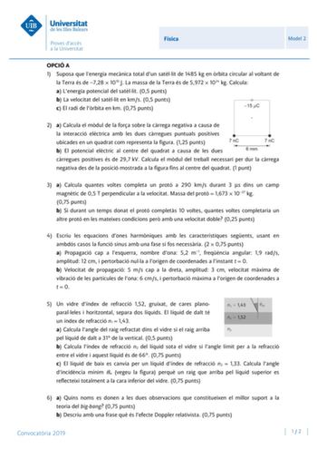 Física Model 2 OPCIÓ A 1 Suposa que lenergia mecnica total dun satllit de 1485 kg en rbita circular al voltant de la Terra és de 728  1010 J La massa de la Terra és de 5972  1024 kg Calcula a Lenergia potencial del satllit 05 punts b La velocitat del satllit en kms 05 punts c El radi de lrbita en km 075 punts 2 a Calcula el mdul de la fora sobre la crrega negativa a causa de la interacció elctrica amb les dues crregues puntuals positives ubicades en un quadrat com representa la figura 125 punts…